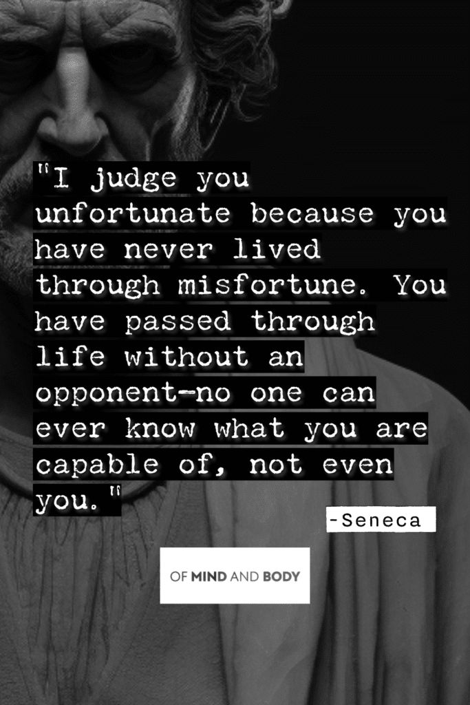 Stoic Quotes on Resilience I judge you unfortunate because you have never lived through misfortune. You have passed through life without an opponent—no one can ever know what you are capable of, not even you.